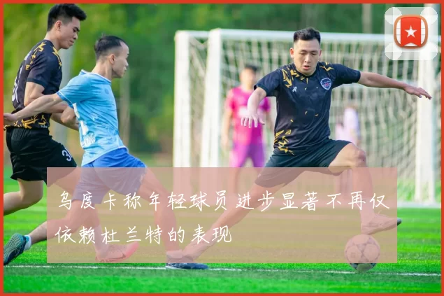 乌度卡称年轻球员进步显著不再仅依赖杜兰特的表现