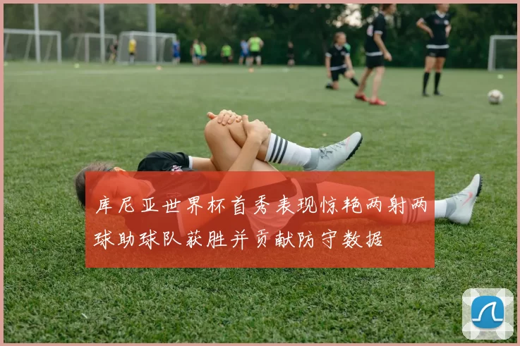 库尼亚世界杯首秀表现惊艳两射两球助球队获胜并贡献防守数据