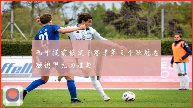 西甲提前锁定下赛季第五个欧冠名额德甲无力追赶