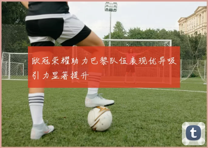 欧冠荣耀助力巴黎队伍表现优异吸引力显著提升