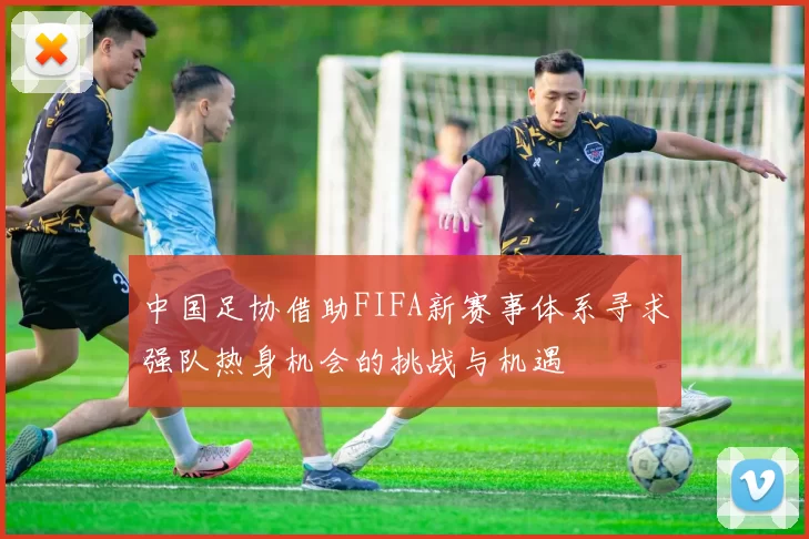中国足协借助FIFA新赛事体系寻求强队热身机会的挑战与机遇