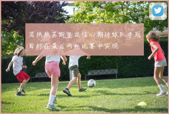 若热热苏斯坚定信心期待球队夺冠目标在最后两轮比赛中实现