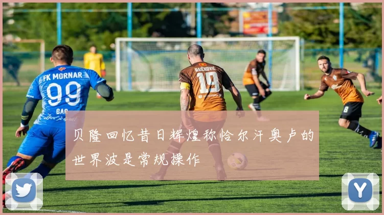 贝隆回忆昔日辉煌称恰尔汗奥卢的世界波是常规操作