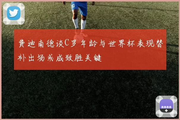 费迪南德谈C罗年龄与世界杯表现替补出场或成致胜关键
