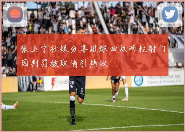 张玉宁社媒分享进球回放两粒射门因判罚被取消引热议