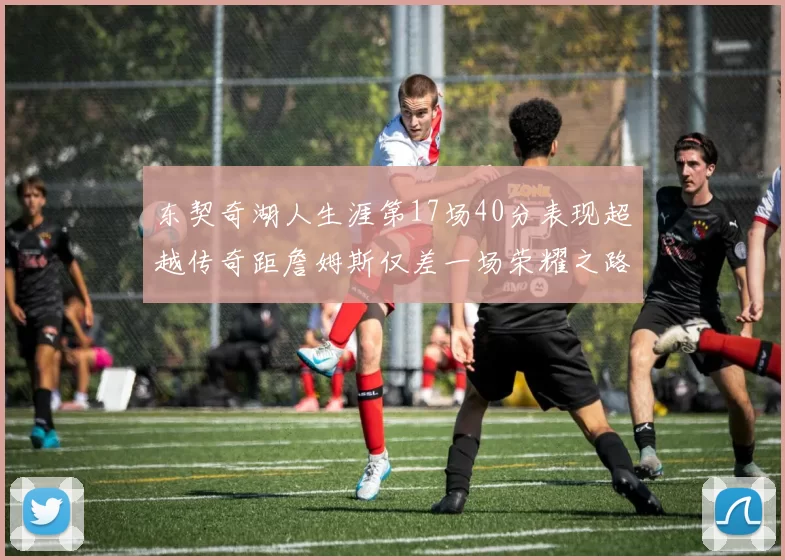 东契奇湖人生涯第17场40分表现超越传奇距詹姆斯仅差一场荣耀之路