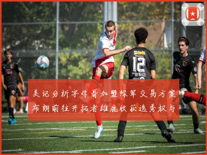 美记分析字母哥加盟绿军交易方案布朗前往开拓者雄鹿收获选秀权与年轻球员
