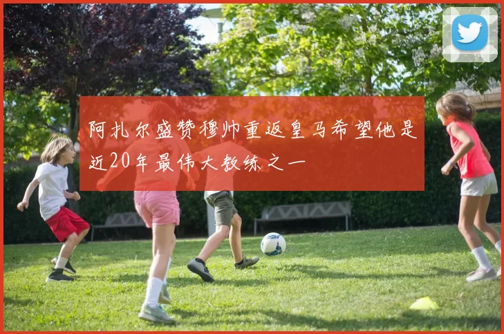 阿扎尔盛赞穆帅重返皇马希望他是近20年最伟大教练之一