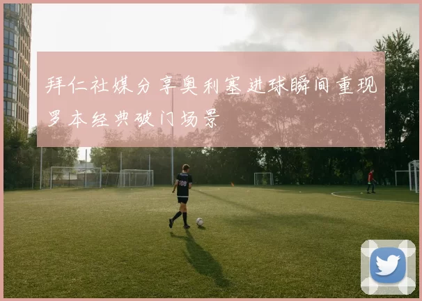 拜仁社媒分享奥利塞进球瞬间重现罗本经典破门场景