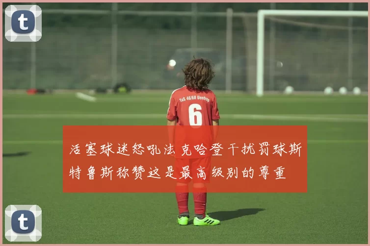 活塞球迷怒吼法克哈登干扰罚球斯特鲁斯称赞这是最高级别的尊重